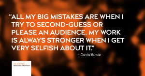 "All my big mistakes are when I try to second-guess or please an audience. My work is always stronger when I get very selfish about it." – David Bowie